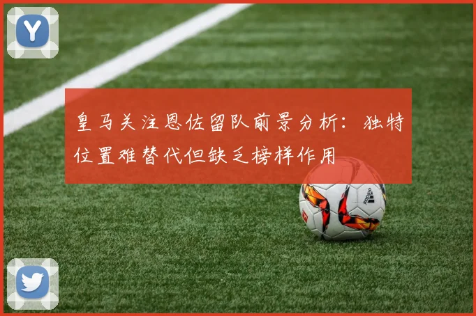 皇马关注恩佐留队前景分析：独特位置难替代但缺乏榜样作用