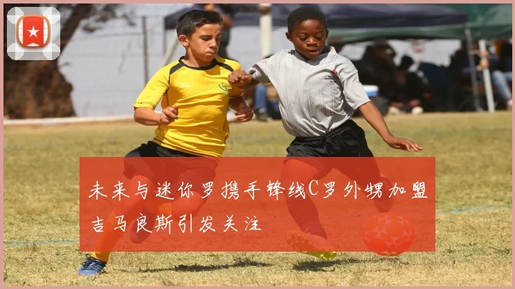 未来与迷你罗携手锋线C罗外甥加盟吉马良斯引发关注