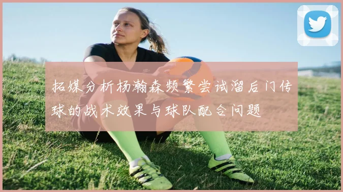 拓媒分析杨瀚森频繁尝试溜后门传球的战术效果与球队配合问题