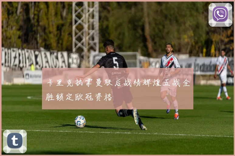卡里克执掌曼联后战绩辉煌五战全胜锁定欧冠资格