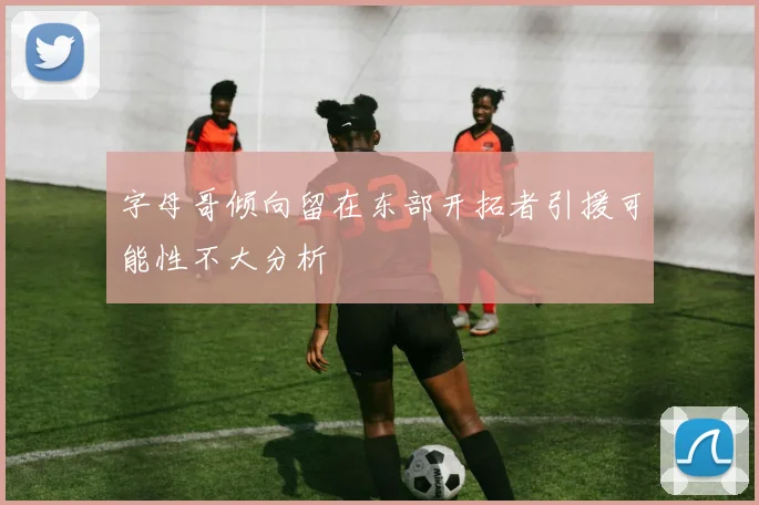 字母哥倾向留在东部开拓者引援可能性不大分析