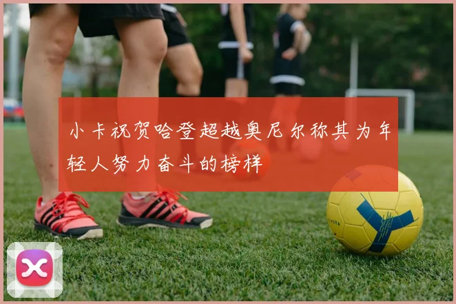 小卡祝贺哈登超越奥尼尔称其为年轻人努力奋斗的榜样