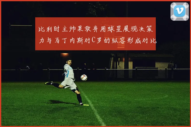比利时主帅果敢弃用球星展现决策力与马丁内斯对C罗的纵容形成对比