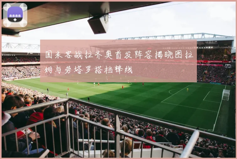 国米客战拉齐奥首发阵容揭晓图拉姆与劳塔罗搭档锋线