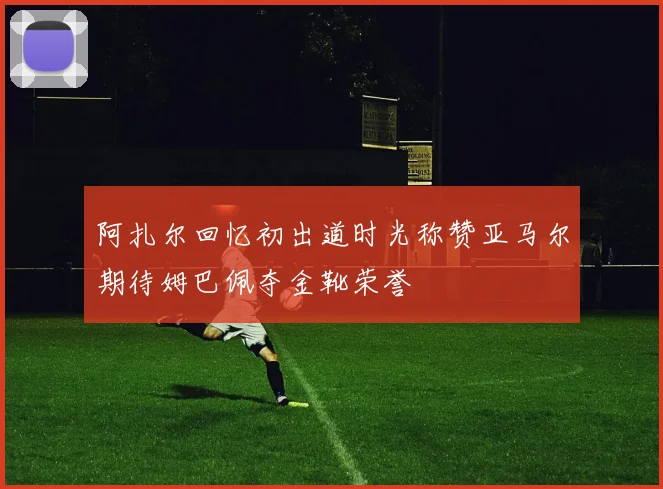 阿扎尔回忆初出道时光称赞亚马尔期待姆巴佩夺金靴荣誉
