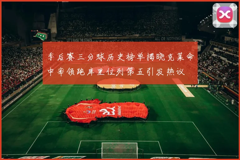季后赛三分球历史榜单揭晓克莱命中率领跑库里位列第五引发热议