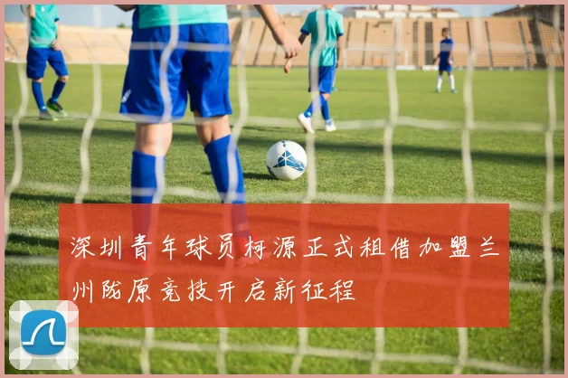深圳青年球员柯源正式租借加盟兰州陇原竞技开启新征程