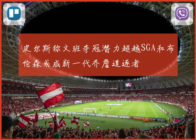 皮尔斯称文班夺冠潜力超越SGA和布伦森或成新一代乔詹追逐者