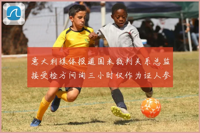 意大利媒体报道国米裁判关系总监接受检方问询三小时仅作为证人参与调查
