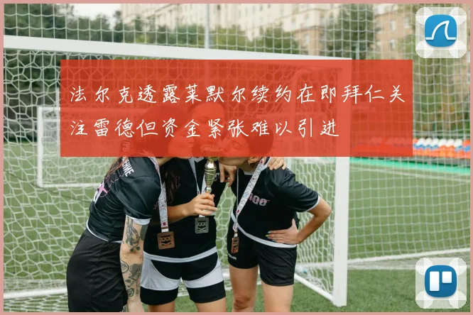 法尔克透露莱默尔续约在即拜仁关注雷德但资金紧张难以引进