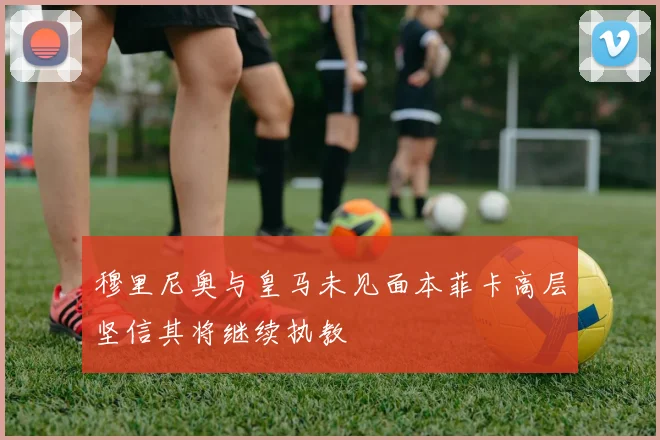 穆里尼奥与皇马未见面本菲卡高层坚信其将继续执教